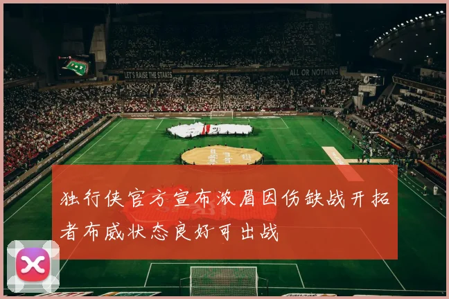 独行侠官方宣布浓眉因伤缺战开拓者布威状态良好可出战