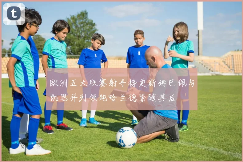 欧洲五大联赛射手榜更新姆巴佩与凯恩并列领跑哈兰德紧随其后