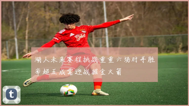 湖人未来赛程挑战重重六场对手胜率超五成需迎战掘金火箭