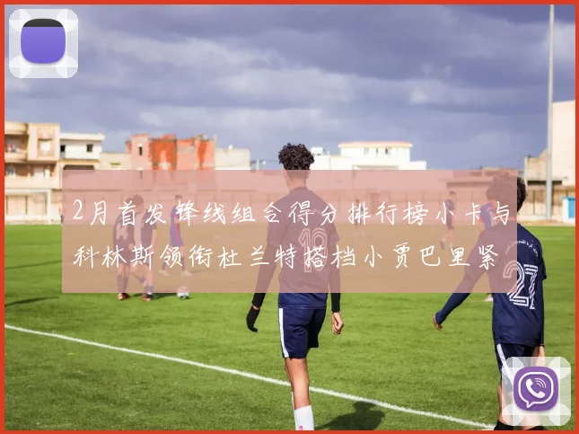 2月首发锋线组合得分排行榜小卡与科林斯领衔杜兰特搭档小贾巴里紧随其后