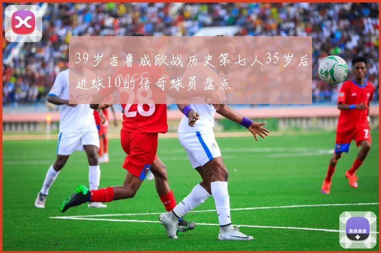 39岁吉鲁成欧战历史第七人35岁后进球10的传奇球员盘点