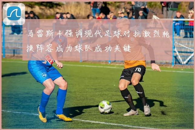 马雷斯卡强调现代足球对抗激烈轮换阵容成为球队成功关键