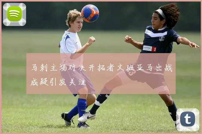 马刺主场对决开拓者文班亚马出战成疑引发关注
