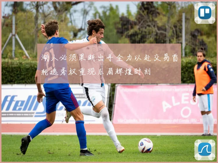 湖人必须果断出手全力以赴交易首轮选秀权重现东眉辉煌时刻