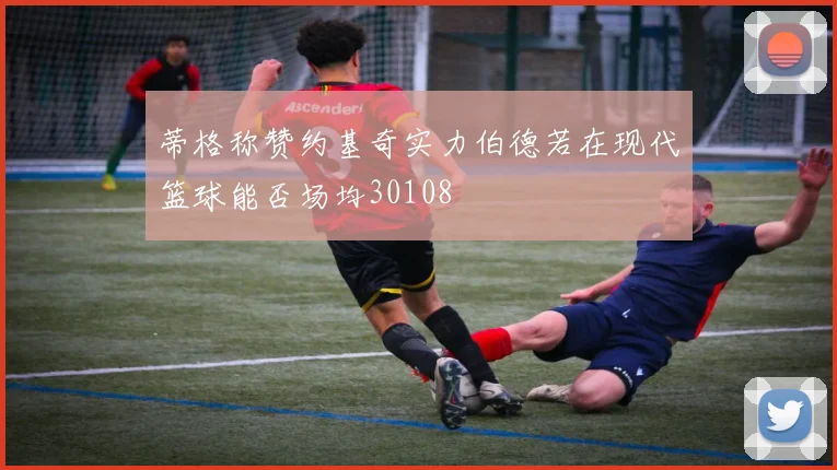蒂格称赞约基奇实力伯德若在现代篮球能否场均30108