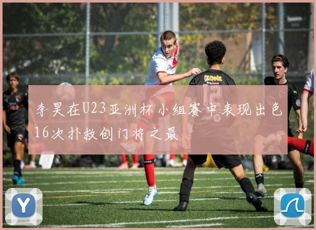 李昊在U23亚洲杯小组赛中表现出色16次扑救创门将之最