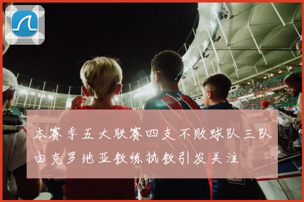 本赛季五大联赛四支不败球队三队由克罗地亚教练执教引发关注