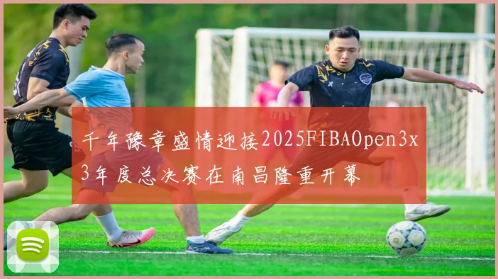 千年豫章盛情迎接2025FIBAOpen3x3年度总决赛在南昌隆重开幕