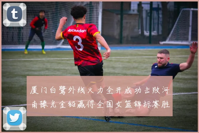 厦门白鹭外线火力全开成功击败河南豫光金铅赢得全国女篮锦标赛胜利