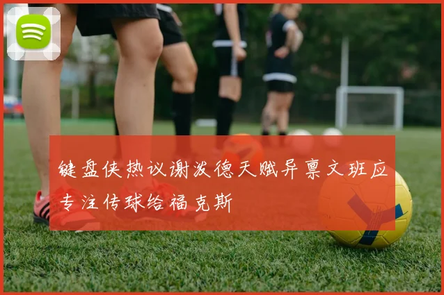 键盘侠热议谢泼德天赋异禀文班应专注传球给福克斯