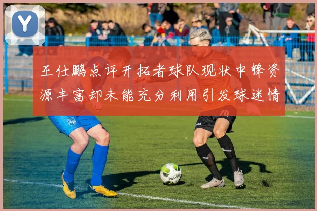王仕鹏点评开拓者球队现状中锋资源丰富却未能充分利用引发球迷情感交织