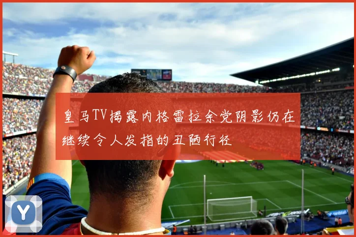 皇马TV揭露内格雷拉余党阴影仍在继续令人发指的丑陋行径