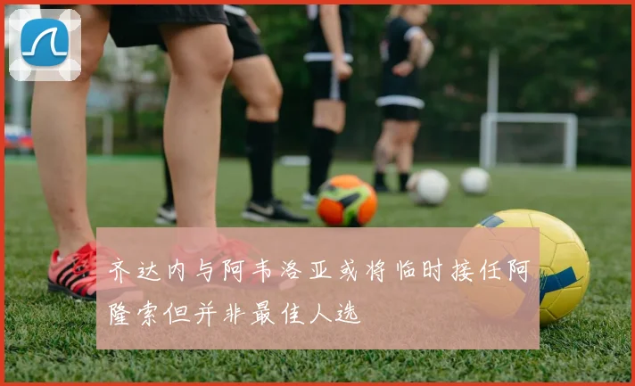齐达内与阿韦洛亚或将临时接任阿隆索但并非最佳人选