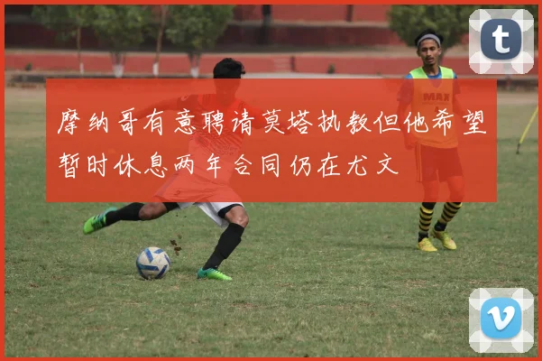 摩纳哥有意聘请莫塔执教但他希望暂时休息两年合同仍在尤文
