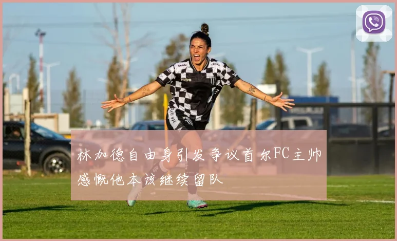 林加德自由身引发争议首尔FC主帅感慨他本该继续留队