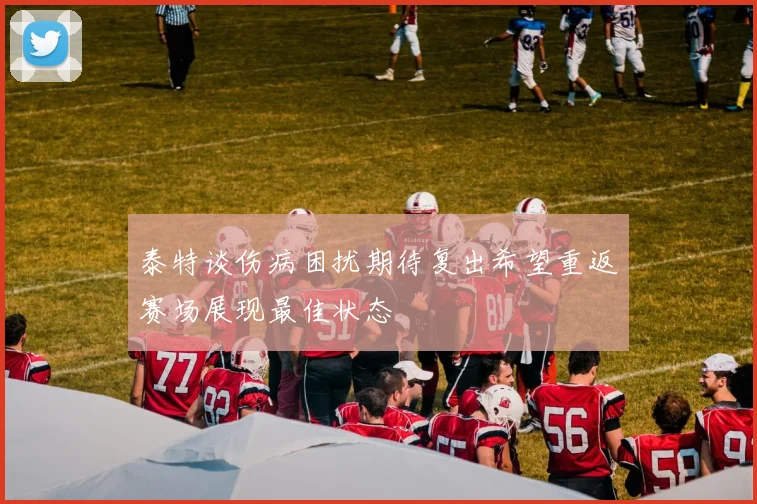 泰特谈伤病困扰期待复出希望重返赛场展现最佳状态