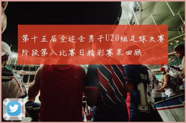 第十五届全运会男子U20组足球决赛阶段第八比赛日精彩赛果回顾