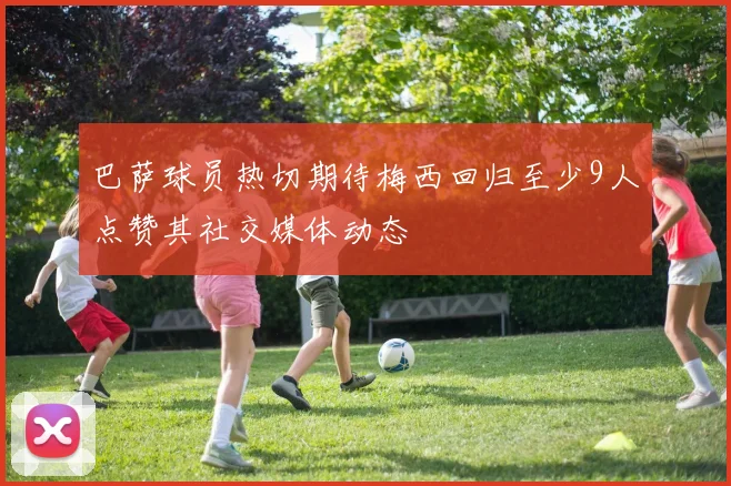 巴萨球员热切期待梅西回归至少9人点赞其社交媒体动态