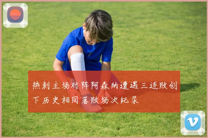 热刺主场对阵阿森纳遭遇三连败创下历史相同落败场次纪录
