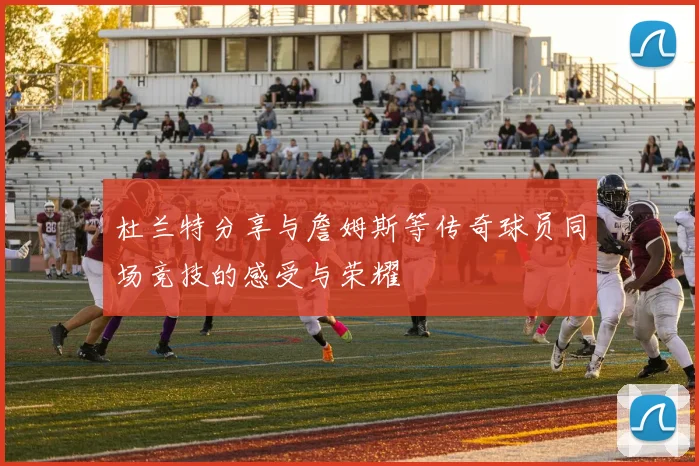 杜兰特分享与詹姆斯等传奇球员同场竞技的感受与荣耀