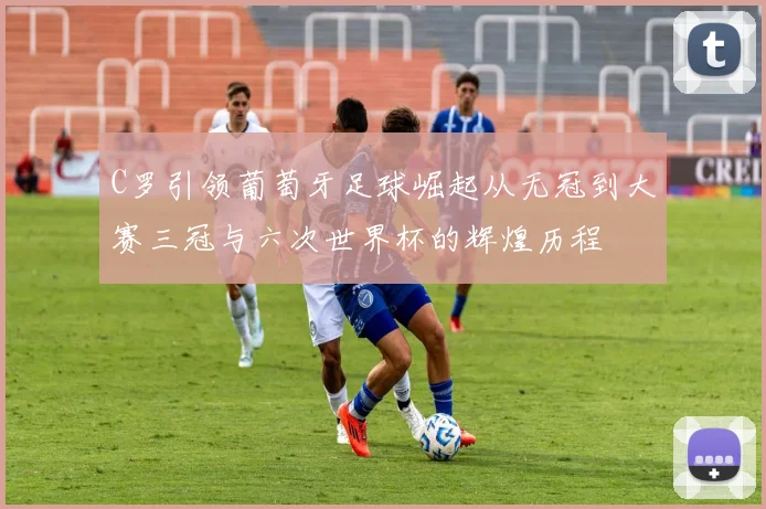 C罗引领葡萄牙足球崛起从无冠到大赛三冠与六次世界杯的辉煌历程