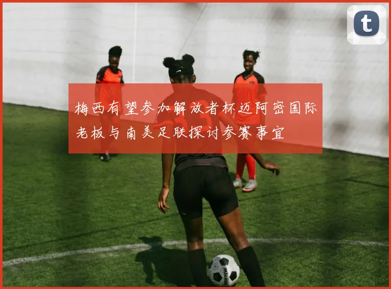 梅西有望参加解放者杯迈阿密国际老板与南美足联探讨参赛事宜