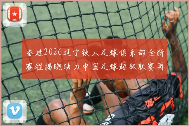 奋进2026辽宁铁人足球俱乐部全新赛程揭晓助力中国足球超级联赛再创辉煌