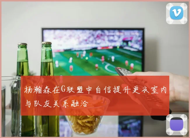 杨瀚森在G联盟中自信提升更衣室内与队友关系融洽