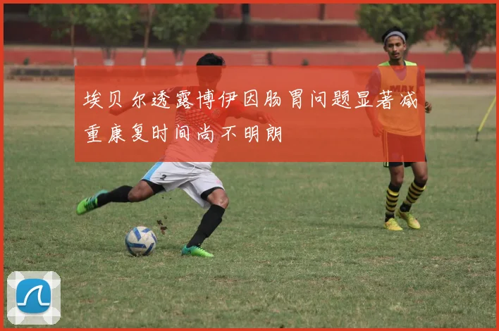 埃贝尔透露博伊因肠胃问题显著减重康复时间尚不明朗