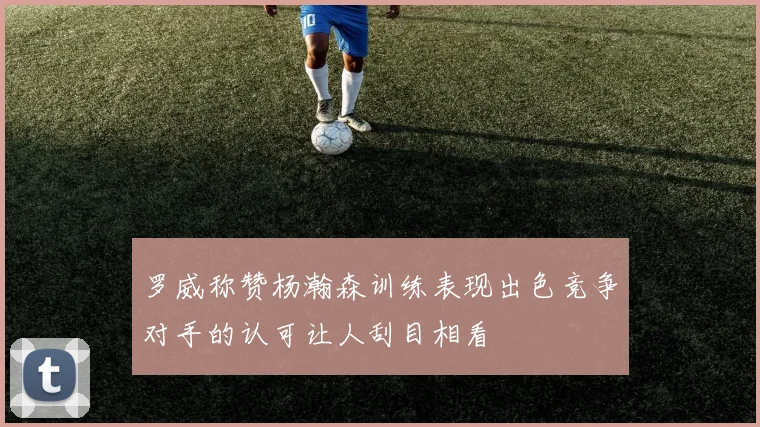 罗威称赞杨瀚森训练表现出色竞争对手的认可让人刮目相看