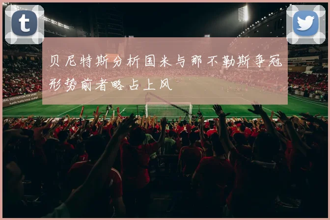 贝尼特斯分析国米与那不勒斯争冠形势前者略占上风