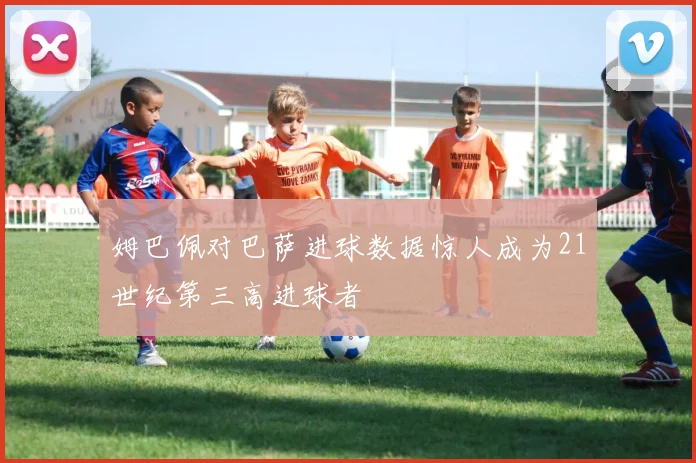 姆巴佩对巴萨进球数据惊人成为21世纪第三高进球者