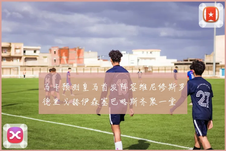 马卡预测皇马首发阵容维尼修斯罗德里戈赫伊森塞巴略斯齐聚一堂